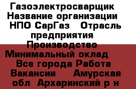 Газоэлектросварщик › Название организации ­ НПО СарГаз › Отрасль предприятия ­ Производство › Минимальный оклад ­ 1 - Все города Работа » Вакансии   . Амурская обл.,Архаринский р-н